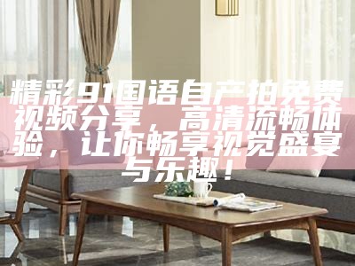 精彩91国语自产拍免费视频分享，高清流畅体验，让你畅享视觉盛宴与乐趣！
