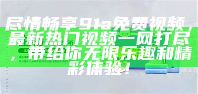 尽情畅享91a免费视频，最新热门视频一网打尽，带给你无限乐趣和精彩体验！